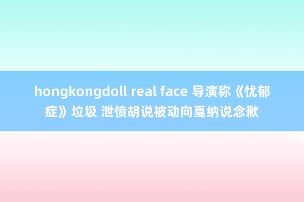 hongkongdoll real face 导演称《忧郁症》垃圾 泄愤胡说被动向戛纳说念歉