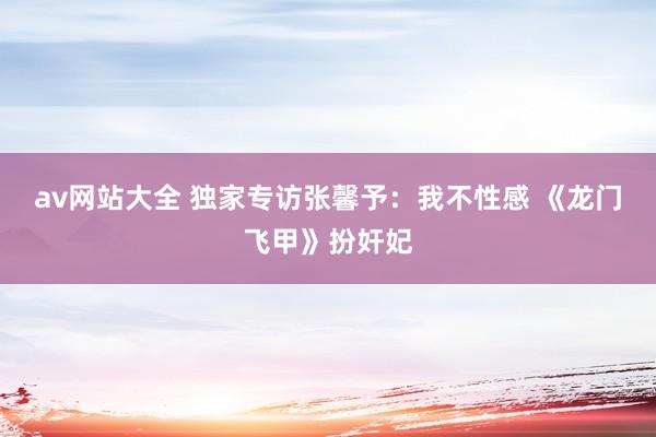 av网站大全 独家专访张馨予:我不性感 《龙门飞甲》扮奸妃