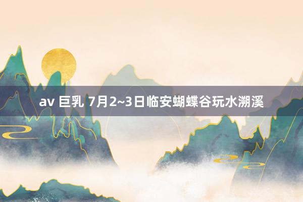 av 巨乳 7月2~3日临安蝴蝶谷玩水溯溪