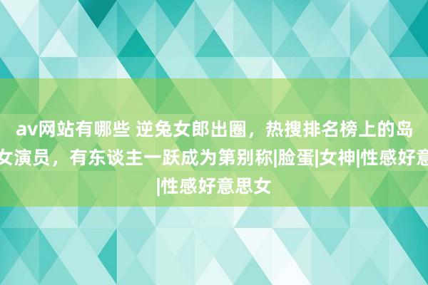av网站有哪些 逆兔女郎出圈，热搜排名榜上的岛国片女演员，有东谈主一跃成为第别称|脸蛋|女神|性感好意思女