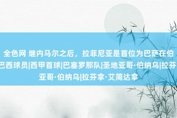 全色网 继内马尔之后,拉菲尼亚是首位为巴萨在伯纳乌传射的巴西球员|西甲首球|巴塞罗那队|圣地亚哥·伯纳乌|拉芬拿·艾简达拿