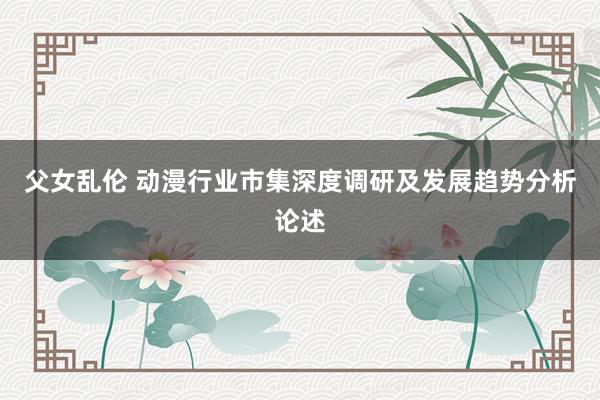 父女乱伦 动漫行业市集深度调研及发展趋势分析论述