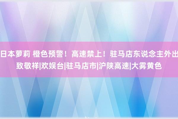 日本萝莉 橙色预警！高速禁上！驻马店东说念主外出致敬祥|欢娱台|驻马店市|沪陕高速|大雾黄色