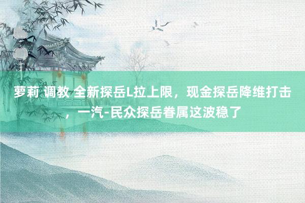 萝莉 调教 全新探岳L拉上限，现金探岳降维打击，一汽-民众探岳眷属这波稳了