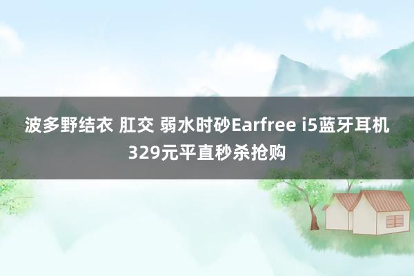 波多野结衣 肛交 弱水时砂Earfree i5蓝牙耳机329元平直秒杀抢购