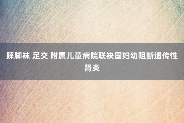 踩脚袜 足交 附属儿童病院联袂国妇幼阻断遗传性肾炎