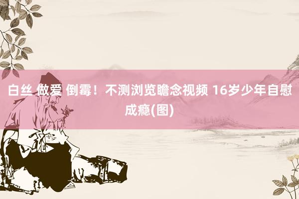 白丝 做爱 倒霉！不测浏览瞻念视频 16岁少年自慰成瘾(图)