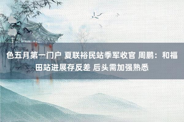 色五月第一门户 夏联裕民站季军收官 周鹏：和福田站进展存反差 后头需加强熟悉