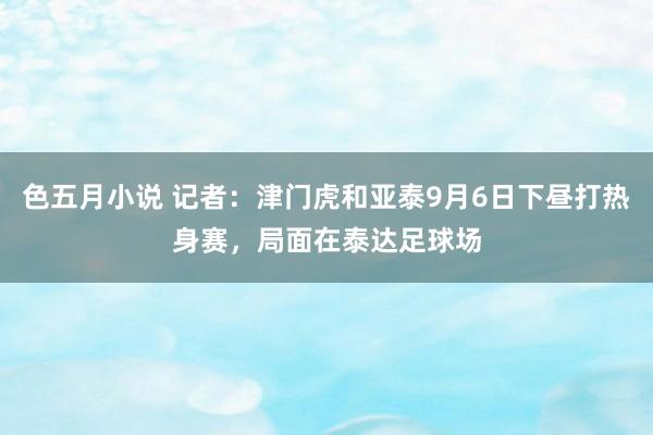 色五月小说 记者：津门虎和亚泰9月6日下昼打热身赛，局面在泰达足球场