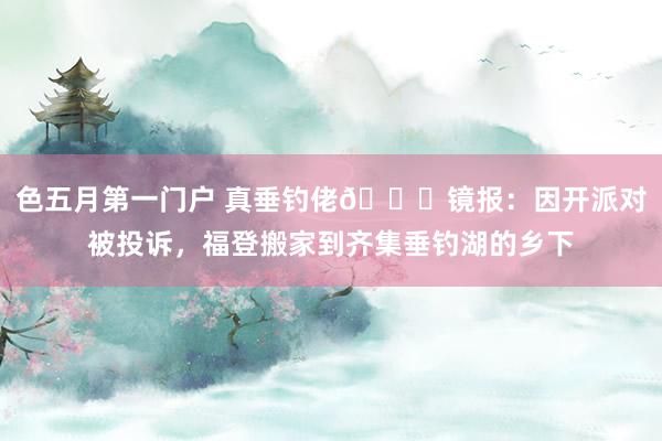 色五月第一门户 真垂钓佬😂镜报：因开派对被投诉，福登搬家到齐集垂钓湖的乡下