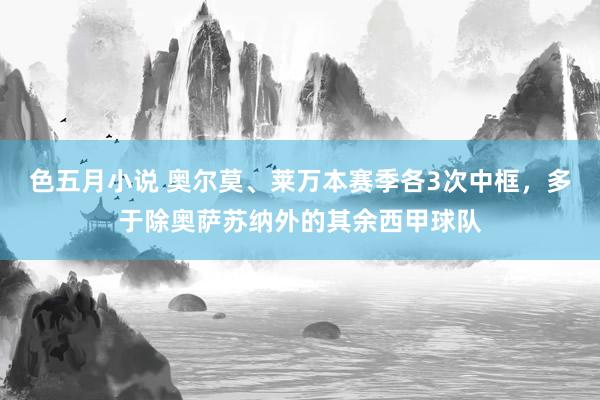 色五月小说 奥尔莫、莱万本赛季各3次中框，多于除奥萨苏纳外的其余西甲球队