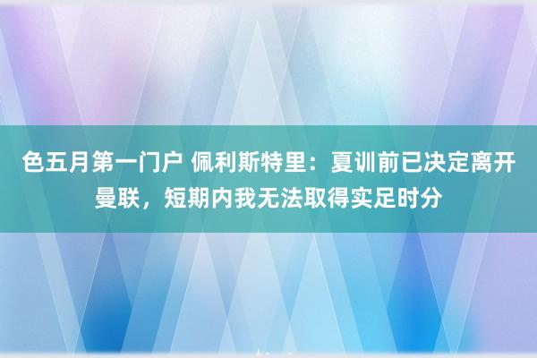 色五月第一门户 佩利斯特里：夏训前已决定离开曼联，短期内我无法取得实足时分