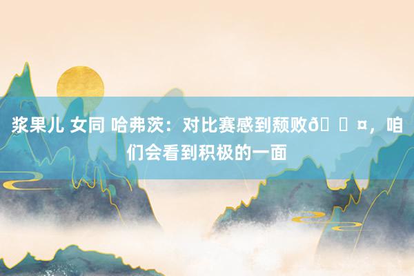 浆果儿 女同 哈弗茨：对比赛感到颓败😤，咱们会看到积极的一面