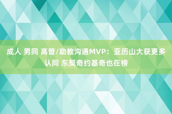 成人 男同 高管/助教沟通MVP：亚历山大获更多认同 东契奇约基奇也在榜