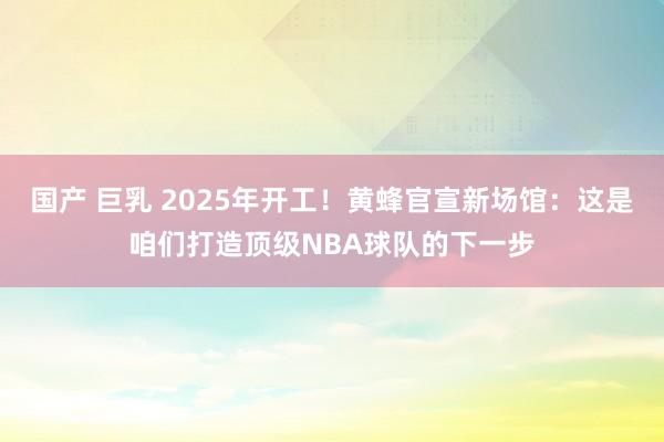 国产 巨乳 2025年开工！黄蜂官宣新场馆：这是咱们打造顶级NBA球队的下一步