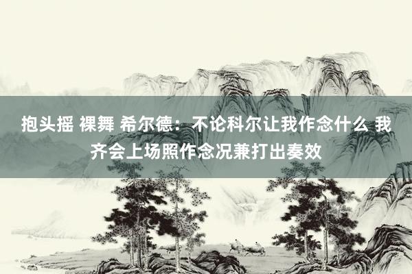 抱头摇 裸舞 希尔德：不论科尔让我作念什么 我齐会上场照作念况兼打出奏效
