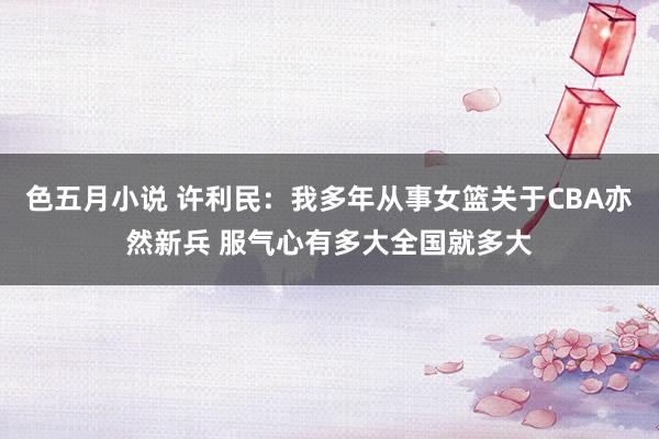 色五月小说 许利民：我多年从事女篮关于CBA亦然新兵 服气心有多大全国就多大