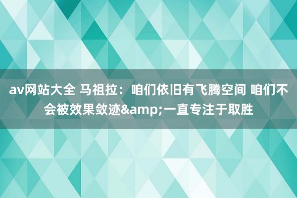 av网站大全 马祖拉：咱们依旧有飞腾空间 咱们不会被效果敛迹&一直专注于取胜