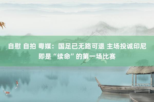 自慰 自拍 粤媒：国足已无路可退 主场投诚印尼即是“续命”的第一场比赛