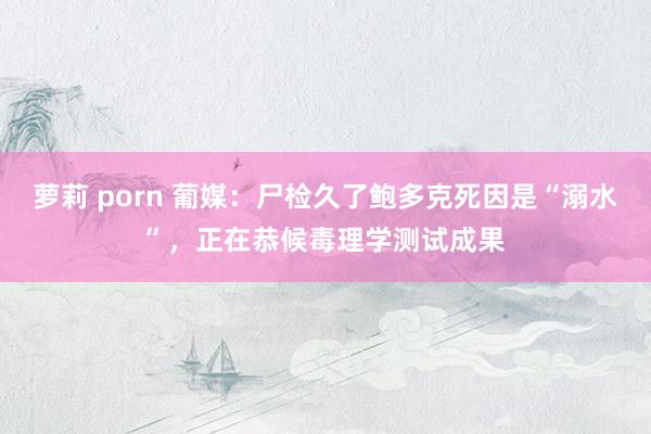 萝莉 porn 葡媒：尸检久了鲍多克死因是“溺水”，正在恭候毒理学测试成果