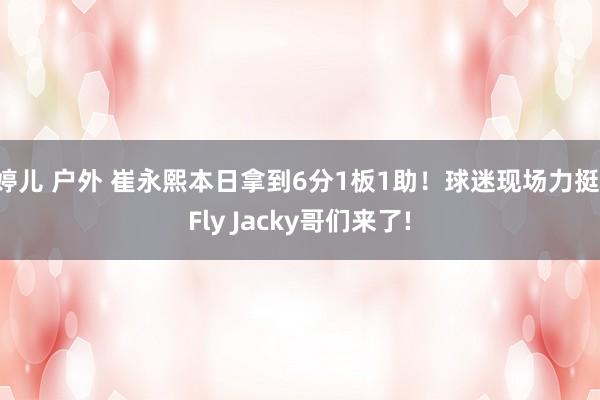 婷儿 户外 崔永熙本日拿到6分1板1助！球迷现场力挺：Fly Jacky哥们来了!