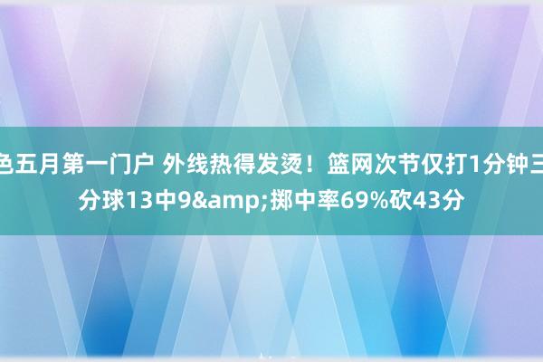色五月第一门户 外线热得发烫！篮网次节仅打1分钟三分球13中9&掷中率69%砍43分