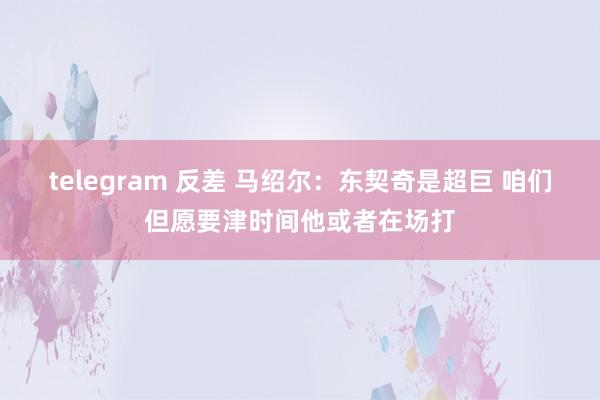 telegram 反差 马绍尔：东契奇是超巨 咱们但愿要津时间他或者在场打