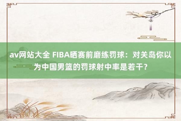 av网站大全 FIBA晒赛前磨练罚球：对关岛你以为中国男篮的罚球射中率是若干？