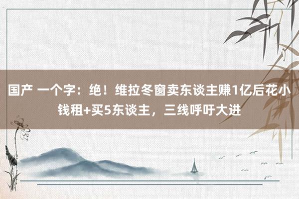 国产 一个字：绝！维拉冬窗卖东谈主赚1亿后花小钱租+买5东谈主，三线呼吁大进