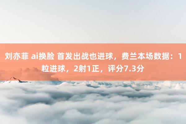 刘亦菲 ai换脸 首发出战也进球，费兰本场数据：1粒进球，2射1正，<a href=