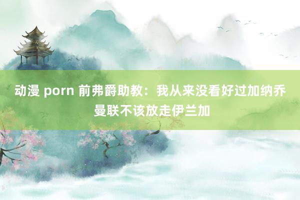 动漫 porn 前弗爵助教：我从来没看好过加纳乔 曼联不该放走伊兰加